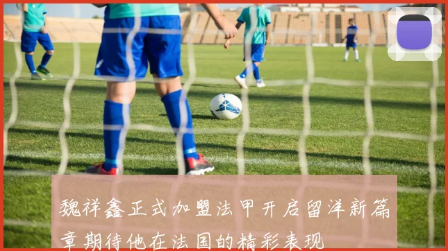 魏祥鑫正式加盟法甲开启留洋新篇章期待他在法国的精彩表现