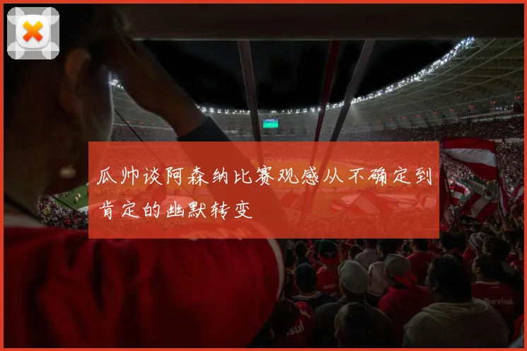 瓜帅谈阿森纳比赛观感从不确定到肯定的幽默转变