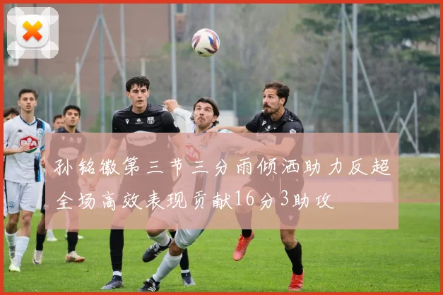 孙铭徽第三节三分雨倾洒助力反超全场高效表现贡献16分3助攻