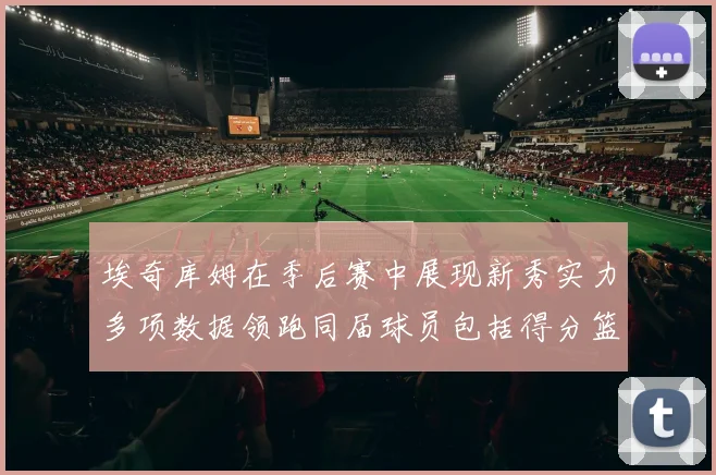 埃奇库姆在季后赛中展现新秀实力多项数据领跑同届球员包括得分篮板助攻抢断三分