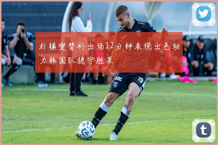 朴镇燮替补出场12分钟表现出色助力韩国队稳守胜果