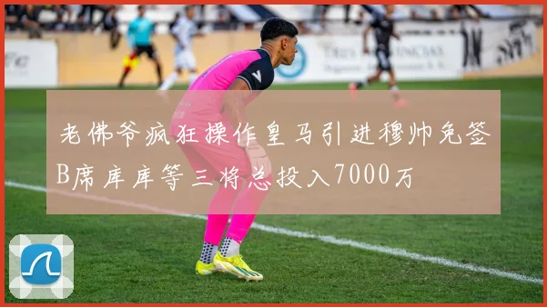 老佛爷疯狂操作皇马引进穆帅免签B席库库等三将总投入7000万