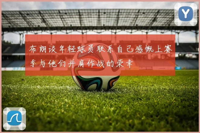 布朗谈年轻球员联系自己感慨上赛季与他们并肩作战的荣幸