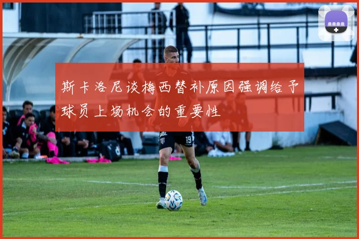 斯卡洛尼谈梅西替补原因强调给予球员上场机会的重要性