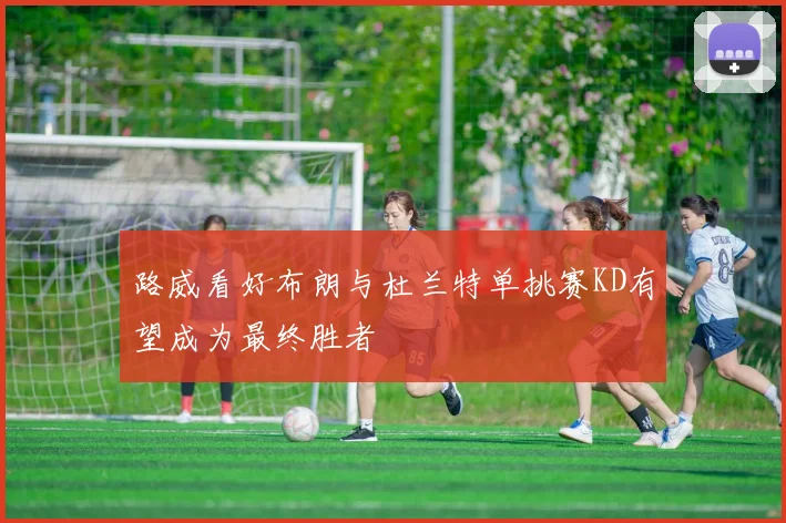 路威看好布朗与杜兰特单挑赛KD有望成为最终胜者