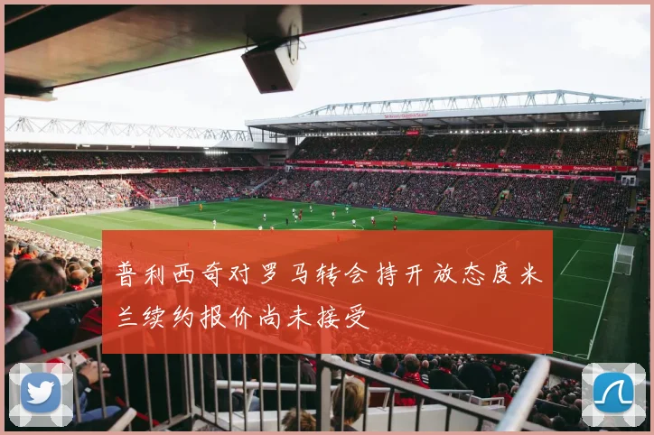 普利西奇对罗马转会持开放态度米兰续约报价尚未接受