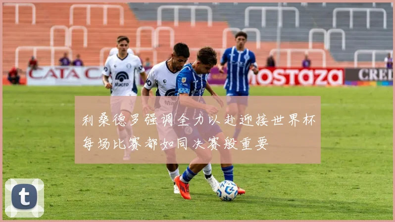 利桑德罗强调全力以赴迎接世界杯每场比赛都如同决赛般重要