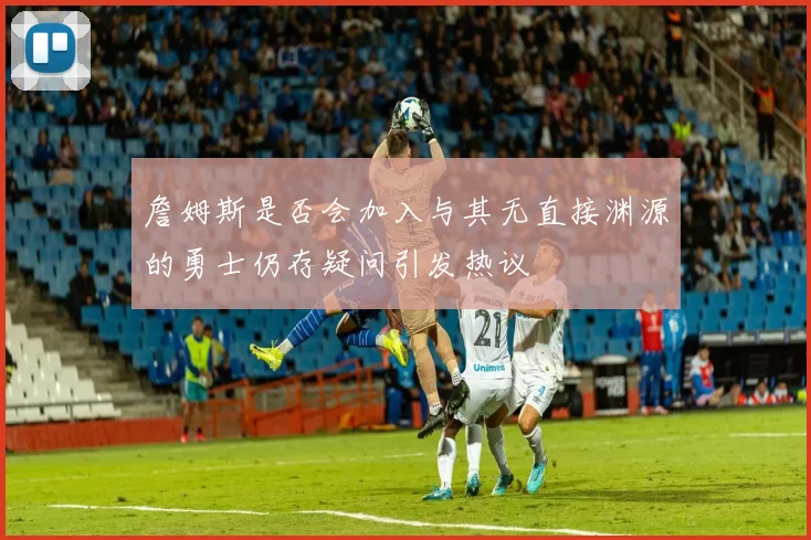 詹姆斯是否会加入与其无直接渊源的勇士仍存疑问引发热议