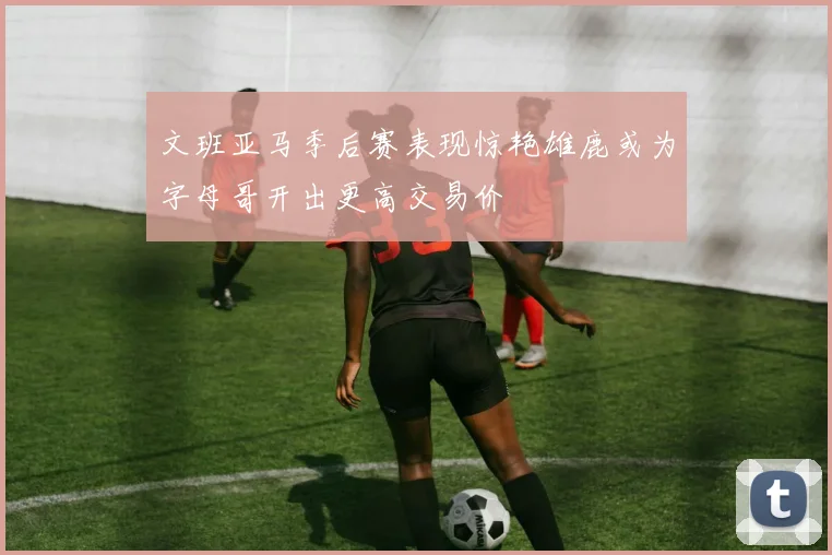 文班亚马季后赛表现惊艳雄鹿或为字母哥开出更高交易价