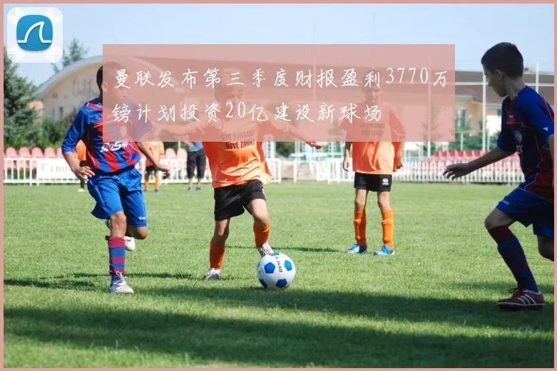 曼联发布第三季度财报盈利3770万镑计划投资20亿建设新球场