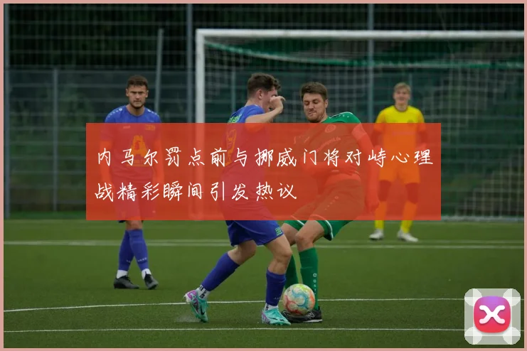 内马尔罚点前与挪威门将对峙心理战精彩瞬间引发热议
