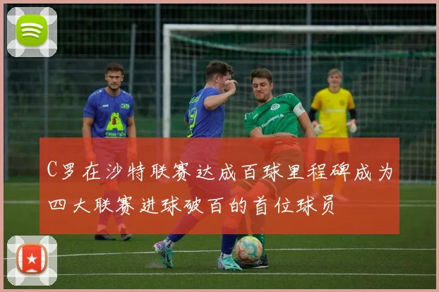 C罗在沙特联赛达成百球里程碑成为四大联赛进球破百的首位球员