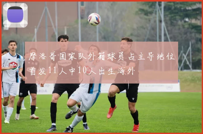 摩洛哥国家队外籍球员占主导地位首发11人中10人出生海外